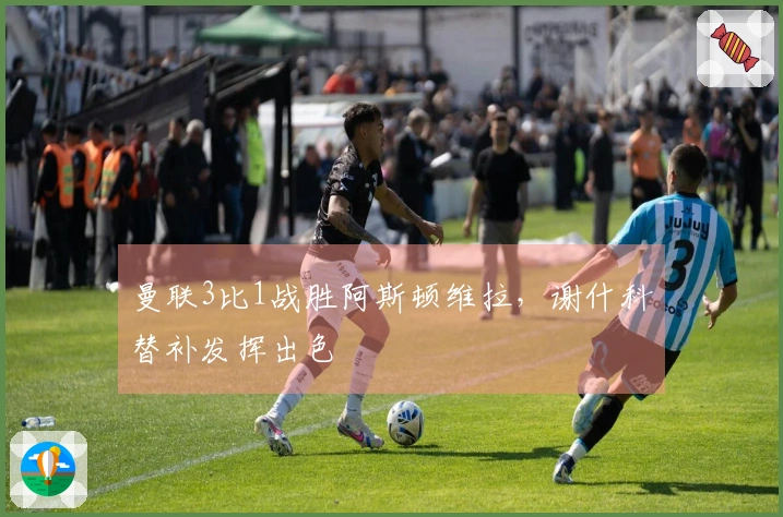 曼联3比1战胜阿斯顿维拉，谢什科替补发挥出色