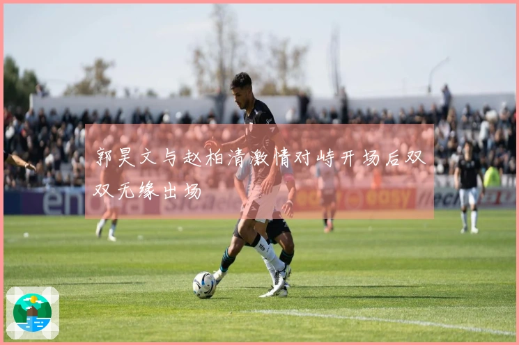 郭昊文与赵柏清激情对峙开场后双双无缘出场