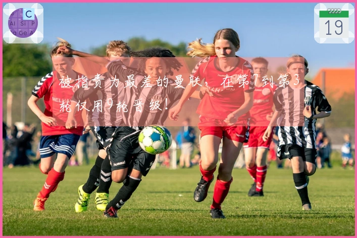 被指责为最差的曼联，在第7到第3轮仅用9轮晋级！