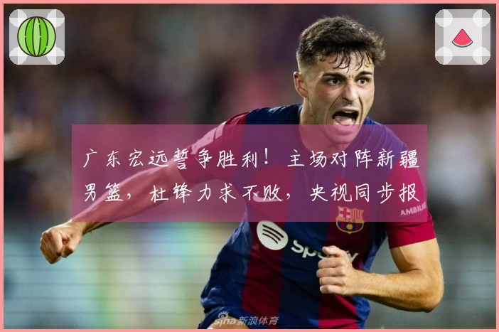 广东宏远誓争胜利！主场对阵新疆男篮，杜锋力求不败，央视同步报道