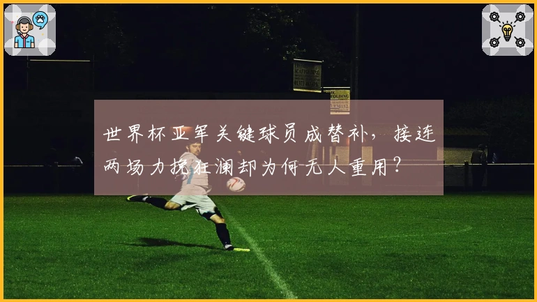 世界杯亚军关键球员成替补，接连两场力挽狂澜却为何无人重用？
