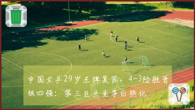 中国女乒29岁王牌复苏，4-3险胜晋级四强：第三巨头竞争白热化