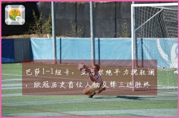巴萨1-1纽卡，亚马尔绝平力挽狂澜，欧冠历史首位人物交锋三连胜终结