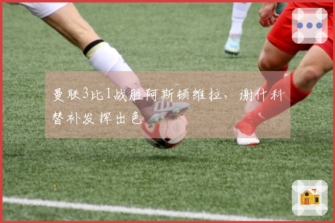 曼联3比1战胜阿斯顿维拉，谢什科替补发挥出色