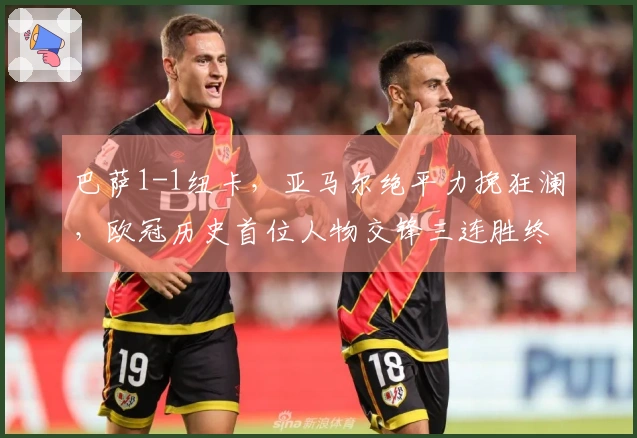 巴萨1-1纽卡，亚马尔绝平力挽狂澜，欧冠历史首位人物交锋三连胜终结