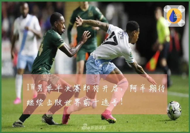 IW男单半决赛即将开启，阿辛期待继续击败世界前十选手！