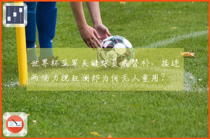 世界杯亚军关键球员成替补，接连两场力挽狂澜却为何无人重用？