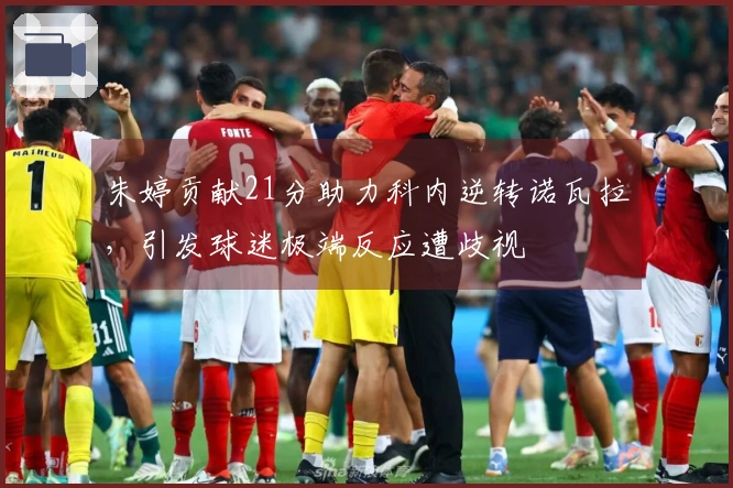 朱婷贡献21分助力科内逆转诺瓦拉，引发球迷极端反应遭歧视